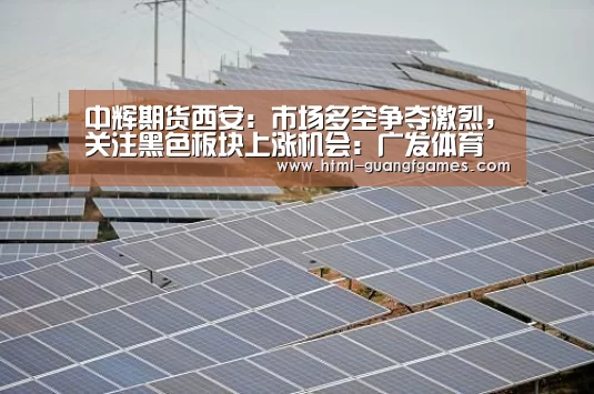 中辉期货西安:市场多空争夺激烈,关注黑色板块上涨机会:广发体育(图2) 广发体育app